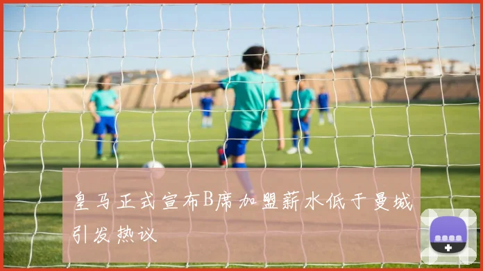 皇马正式宣布B席加盟薪水低于曼城引发热议