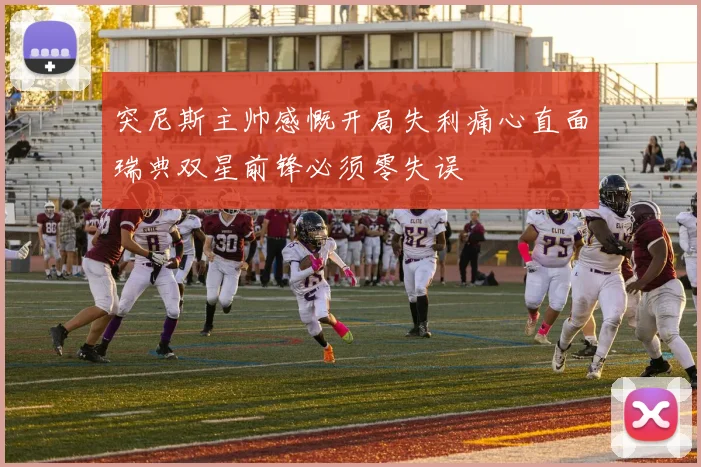 突尼斯主帅感慨开局失利痛心直面瑞典双星前锋必须零失误