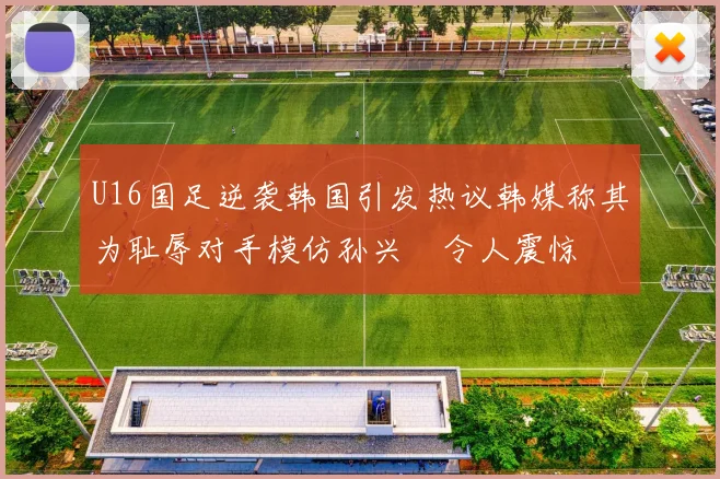 U16国足逆袭韩国引发热议韩媒称其为耻辱对手模仿孙兴慜令人震惊