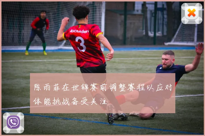 陈雨菲在世锦赛前调整赛程以应对体能挑战备受关注