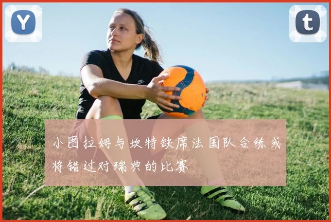 小图拉姆与坎特缺席法国队合练或将错过对瑞典的比赛