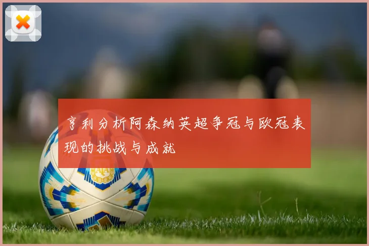 亨利分析阿森纳英超争冠与欧冠表现的挑战与成就