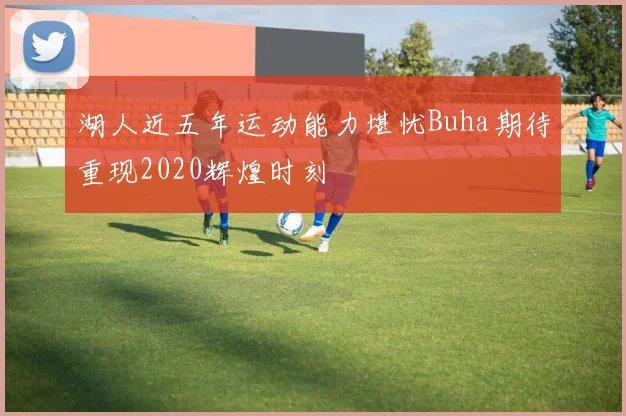 湖人近五年运动能力堪忧Buha期待重现2020辉煌时刻