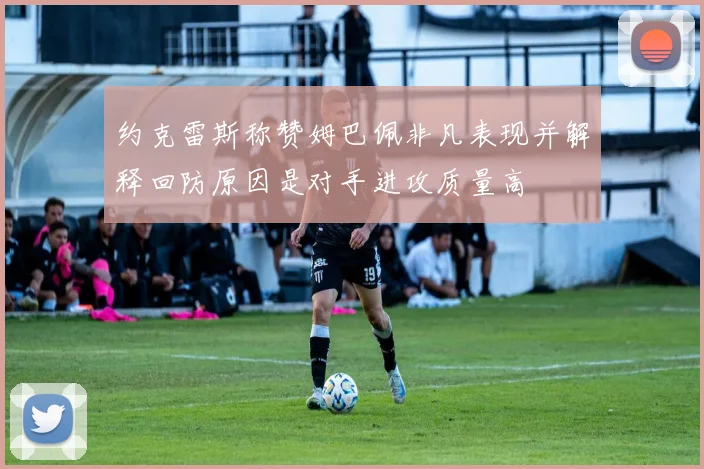 约克雷斯称赞姆巴佩非凡表现并解释回防原因是对手进攻质量高