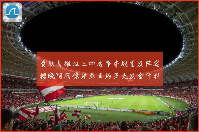 曼联与维拉三四名争夺战首发阵容揭晓阿玛德库尼亚约罗先发舍什科替补出战