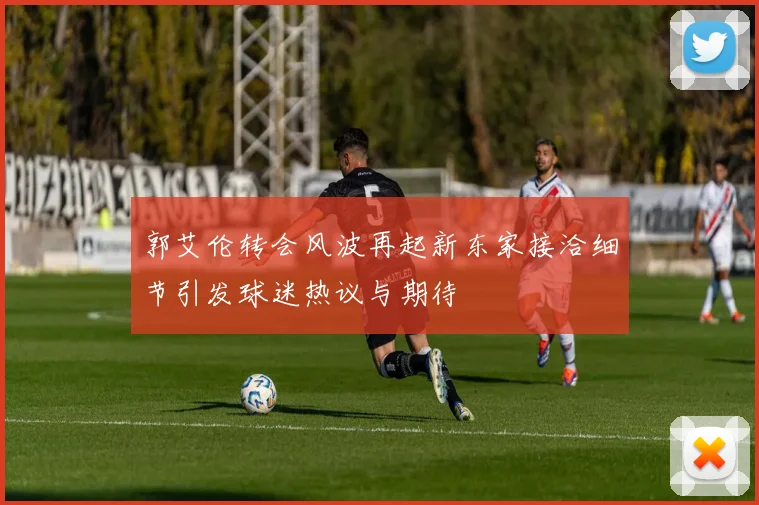 郭艾伦转会风波再起新东家接洽细节引发球迷热议与期待