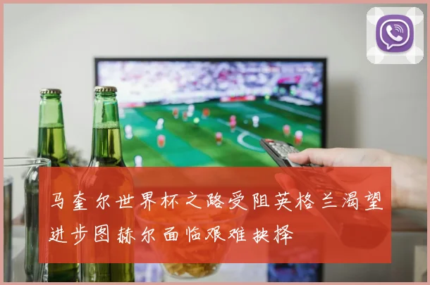 马奎尔世界杯之路受阻英格兰渴望进步图赫尔面临艰难抉择