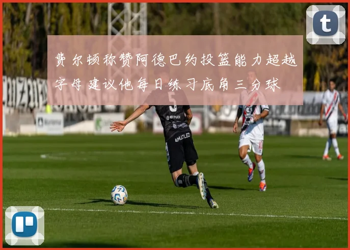 费尔顿称赞阿德巴约投篮能力超越字母建议他每日练习底角三分球