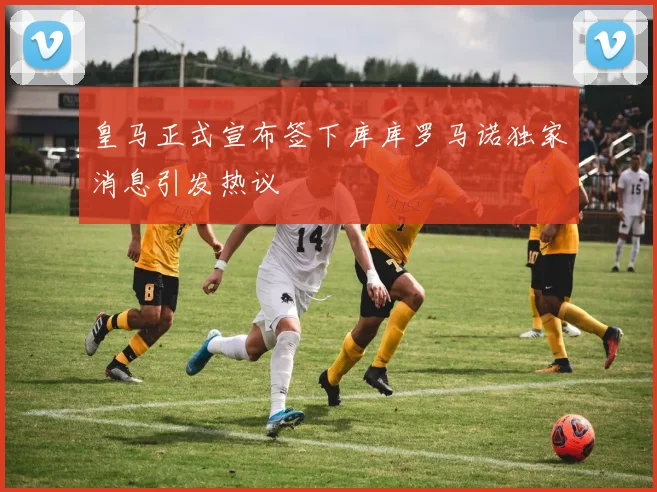皇马正式宣布签下库库罗马诺独家消息引发热议