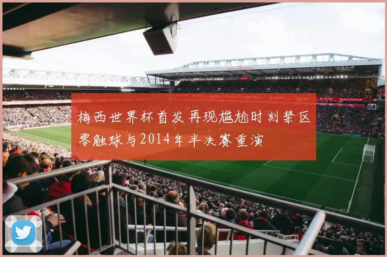 梅西世界杯首发再现尴尬时刻禁区零触球与2014年半决赛重演