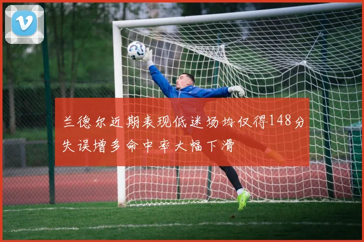 兰德尔近期表现低迷场均仅得148分失误增多命中率大幅下滑