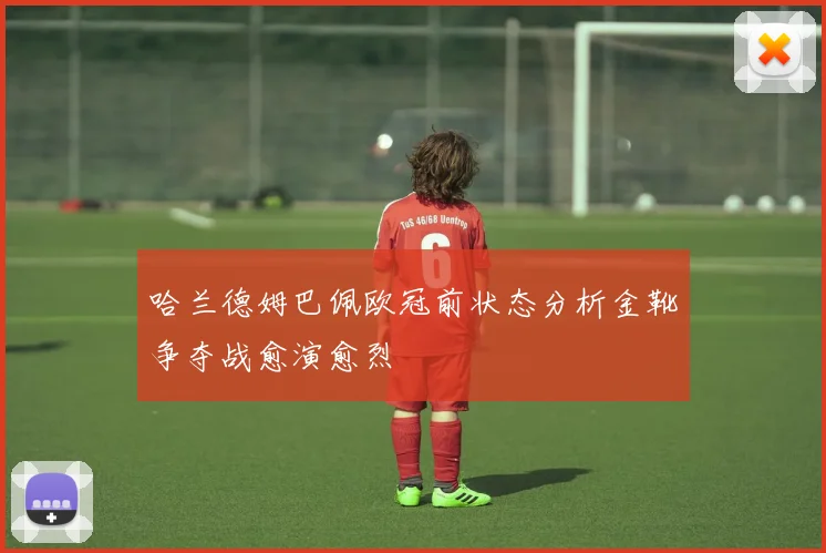 哈兰德姆巴佩欧冠前状态分析金靴争夺战愈演愈烈