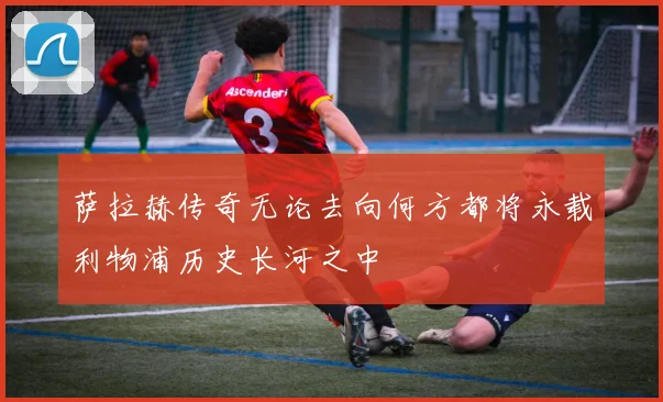 萨拉赫传奇无论去向何方都将永载利物浦历史长河之中