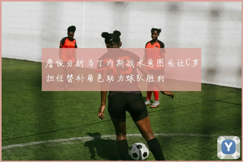 詹俊分析马丁内斯战术意图或让C罗担任替补角色助力球队胜利