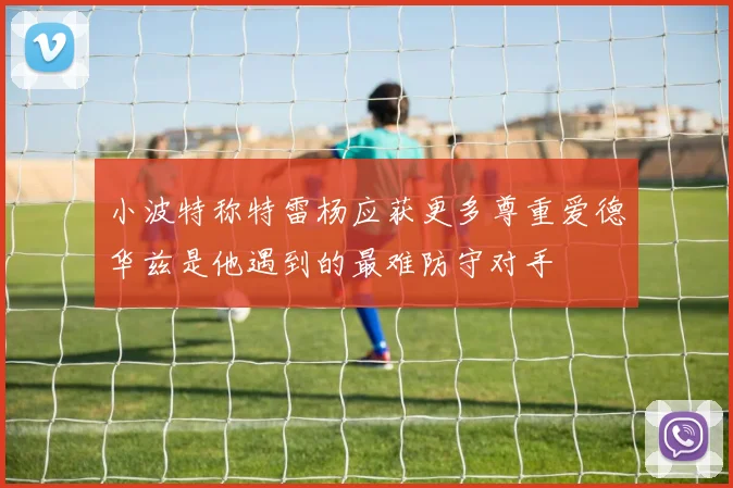 小波特称特雷杨应获更多尊重爱德华兹是他遇到的最难防守对手