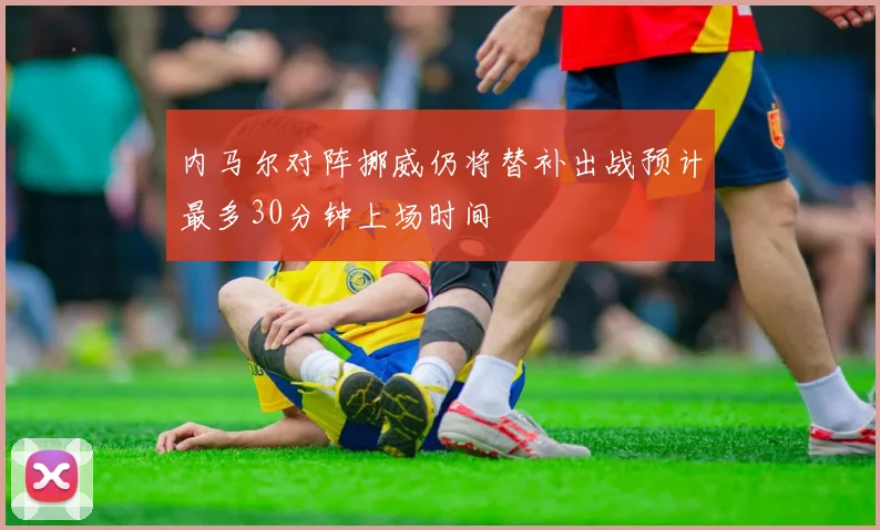 内马尔对阵挪威仍将替补出战预计最多30分钟上场时间
