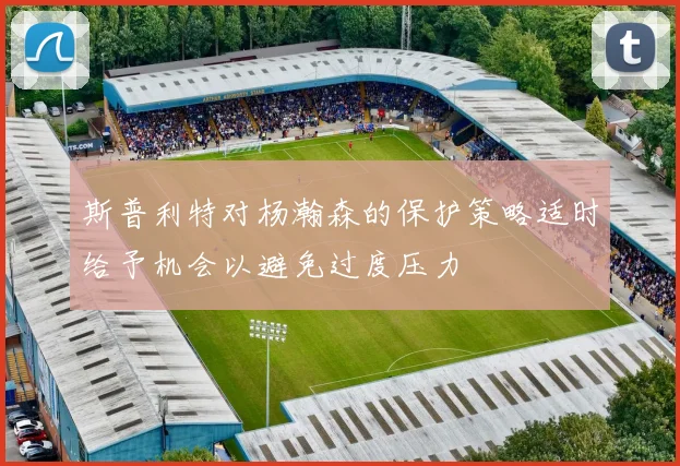 斯普利特对杨瀚森的保护策略适时给予机会以避免过度压力