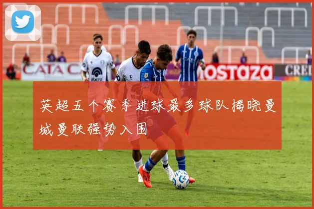 英超五个赛季进球最多球队揭晓曼城曼联强势入围