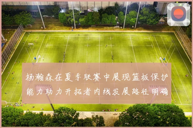 杨瀚森在夏季联赛中展现篮板保护能力助力开拓者内线发展路径明确