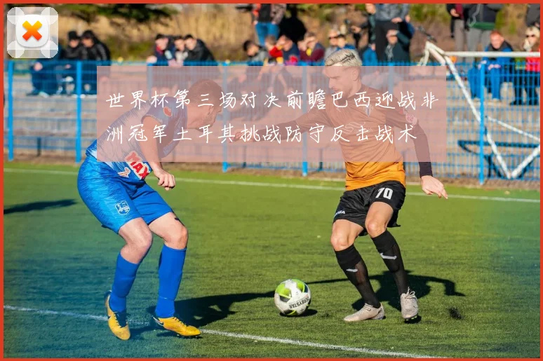 世界杯第三场对决前瞻巴西迎战非洲冠军土耳其挑战防守反击战术
