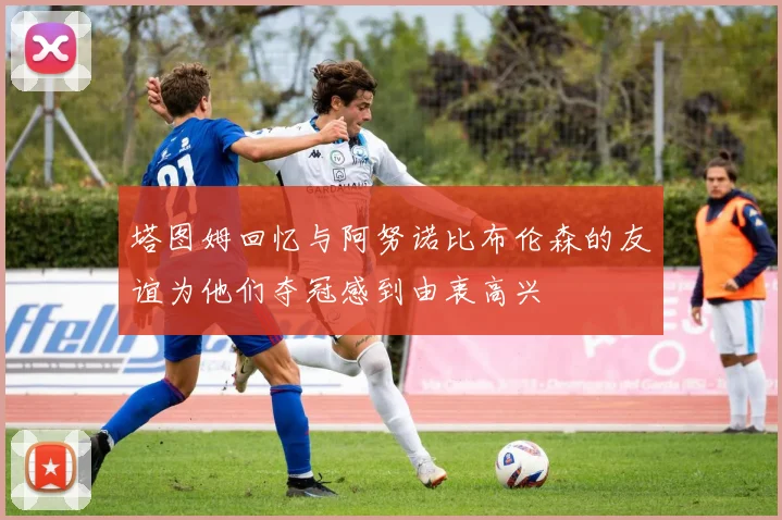 塔图姆回忆与阿努诺比布伦森的友谊为他们夺冠感到由衷高兴