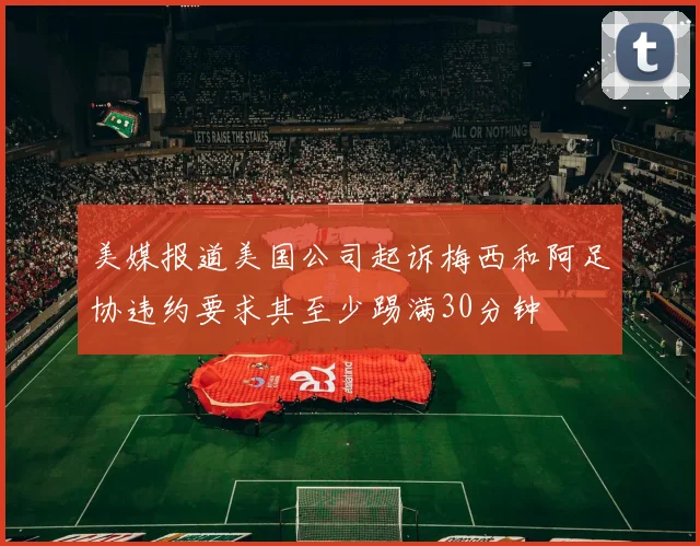 美媒报道美国公司起诉梅西和阿足协违约要求其至少踢满30分钟