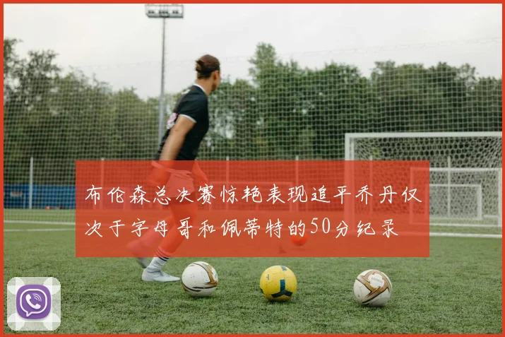 布伦森总决赛惊艳表现追平乔丹仅次于字母哥和佩蒂特的50分纪录